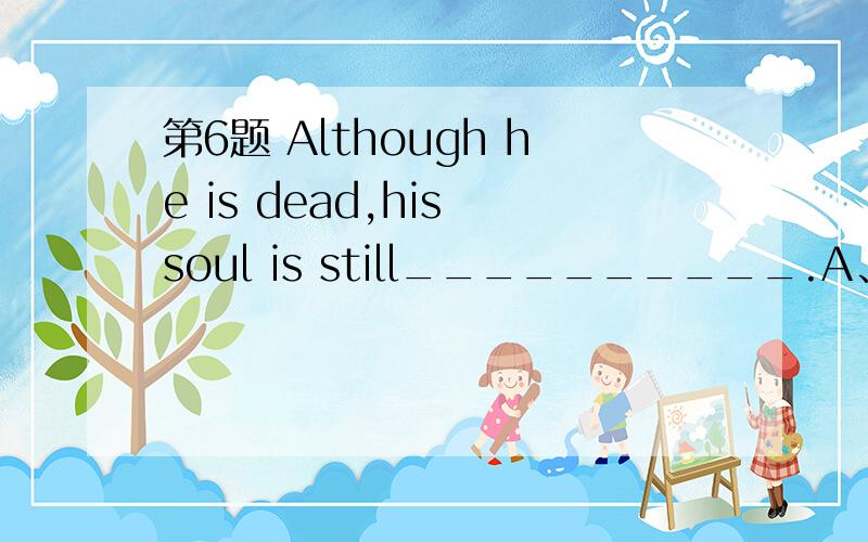 第6题 Although he is dead,his soul is still__________.A、living