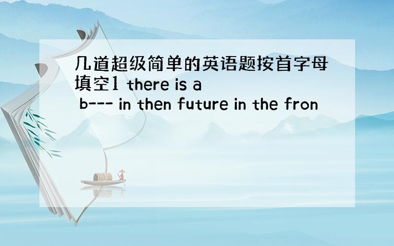 几道超级简单的英语题按首字母填空1 there is a b--- in then future in the fron