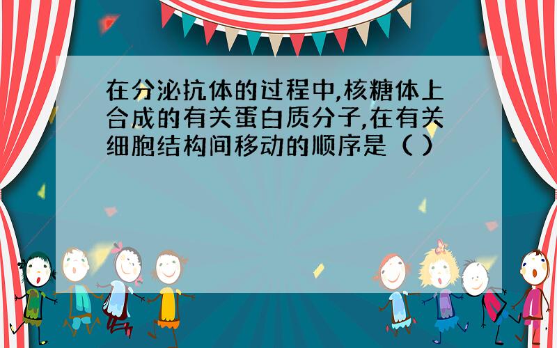 在分泌抗体的过程中,核糖体上合成的有关蛋白质分子,在有关细胞结构间移动的顺序是（ ）