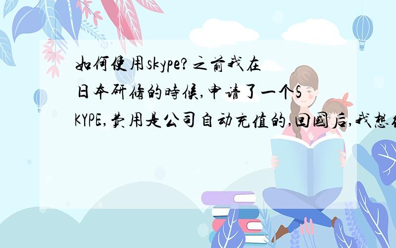 如何使用skype?之前我在日本研修的时候,申请了一个SKYPE,费用是公司自动充值的,回国后,我想继续使用这个SKYP