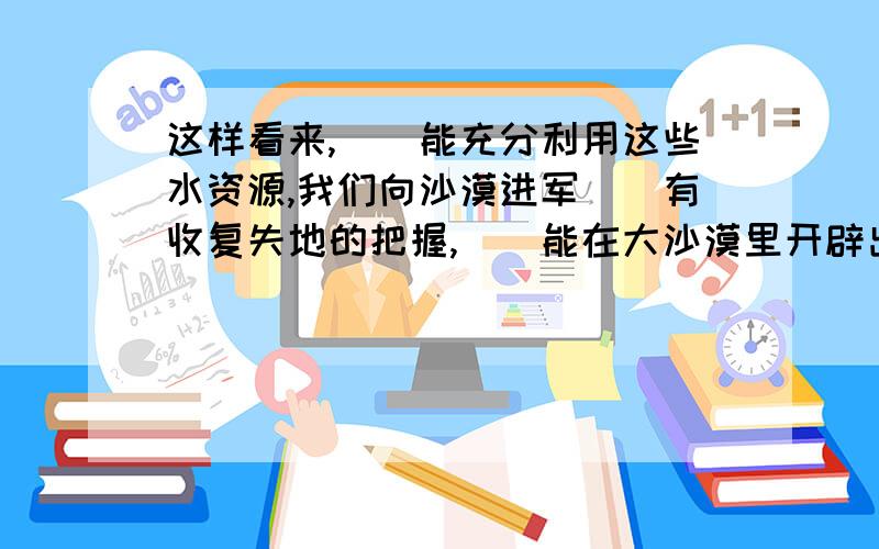 这样看来,()能充分利用这些水资源,我们向沙漠进军()有收复失地的把握,()能在大沙漠里开辟出若干绿洲来.