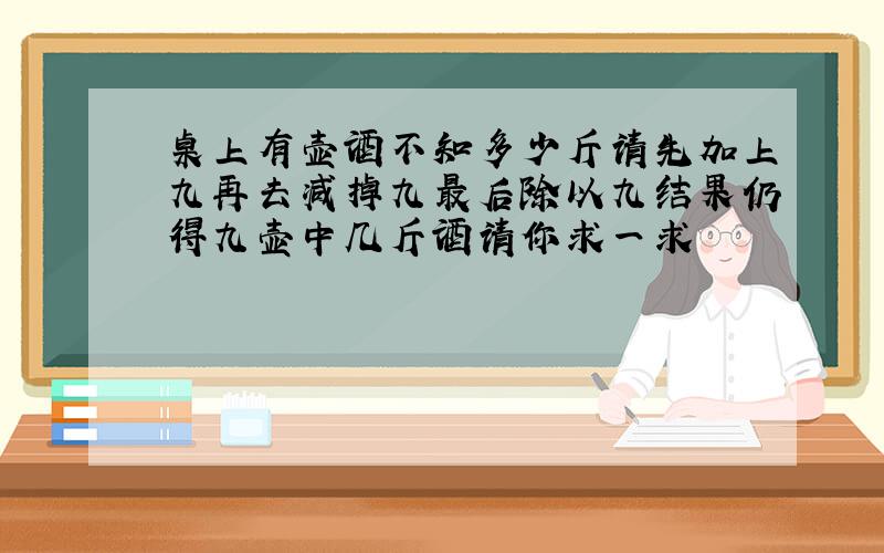 桌上有壶酒不知多少斤请先加上九再去减掉九最后除以九结果仍得九壶中几斤酒请你求一求