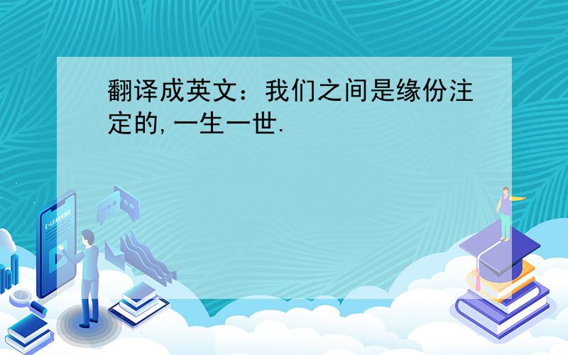 翻译成英文：我们之间是缘份注定的,一生一世.