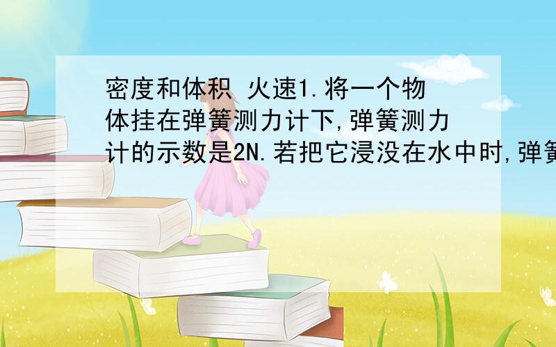 密度和体积 火速1.将一个物体挂在弹簧测力计下,弹簧测力计的示数是2N.若把它浸没在水中时,弹簧测力计的示数是1.5N.