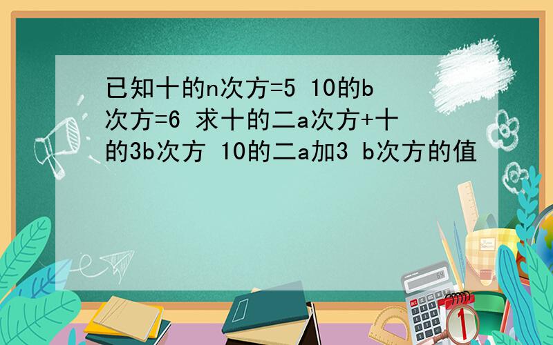 已知十的n次方=5 10的b次方=6 求十的二a次方+十的3b次方 10的二a加3 b次方的值