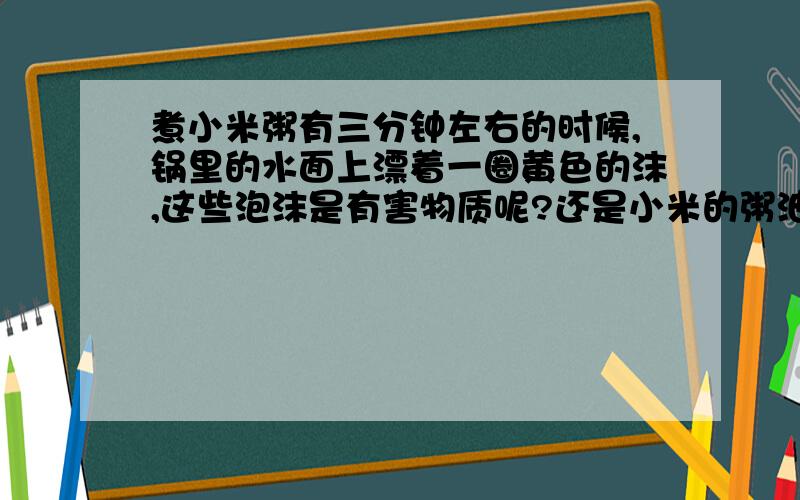 煮小米粥有三分钟左右的时候,锅里的水面上漂着一圈黄色的沫,这些泡沫是有害物质呢?还是小米的粥油?对