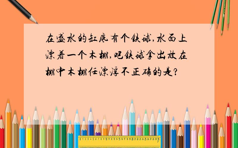 在盛水的缸底有个铁球,水面上漂着一个木棚,吧铁球拿出放在棚中木棚任漂浮不正确的是?