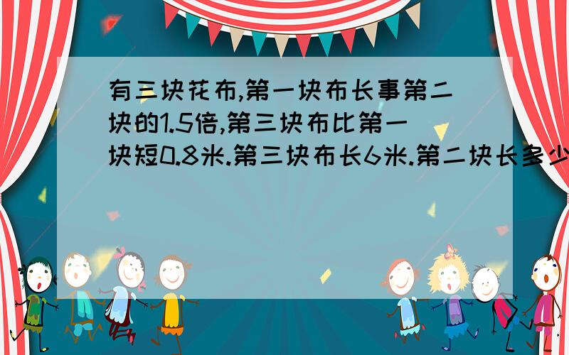 有三块花布,第一块布长事第二块的1.5倍,第三块布比第一块短0.8米.第三块布长6米.第二块长多少米?