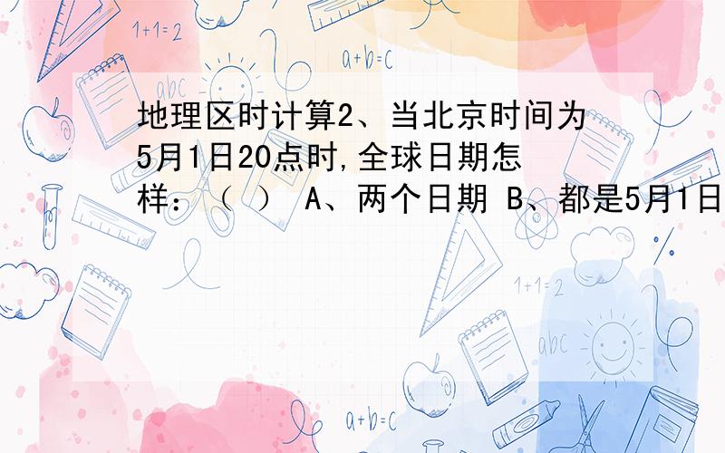 地理区时计算2、当北京时间为5月1日20点时,全球日期怎样：（ ） A、两个日期 B、都是5月1日20点 C、都不是5月