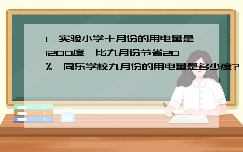 1、实验小学十月份的用电量是1200度,比九月份节省20%,同乐学校九月份的用电量是多少度?