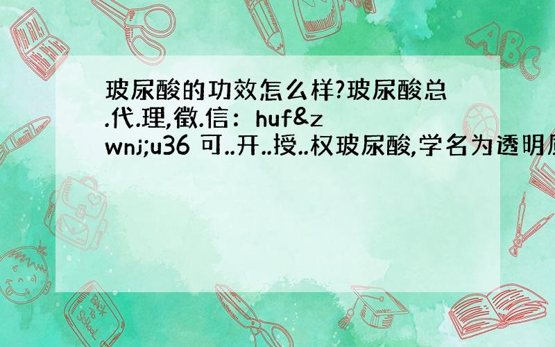 玻尿酸的功效怎么样?玻尿酸总.代.理,徵.信：huf‌u36 可..开..授..权玻尿酸,学名为透明质酸 (H