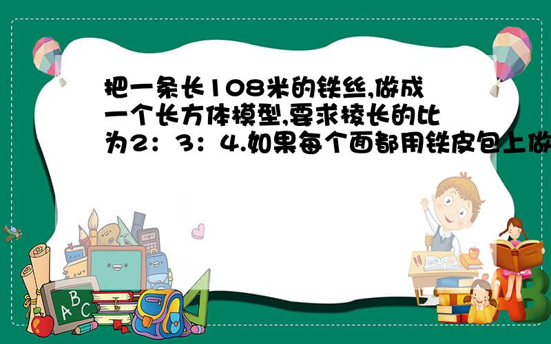 把一条长108米的铁丝,做成一个长方体模型,要求棱长的比为2：3：4.如果每个面都用铁皮包上做成铁盒,接