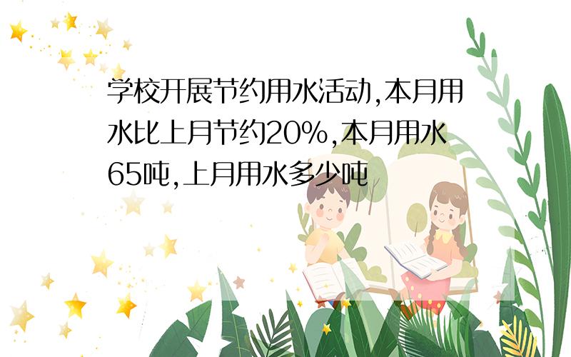 学校开展节约用水活动,本月用水比上月节约20%,本月用水65吨,上月用水多少吨