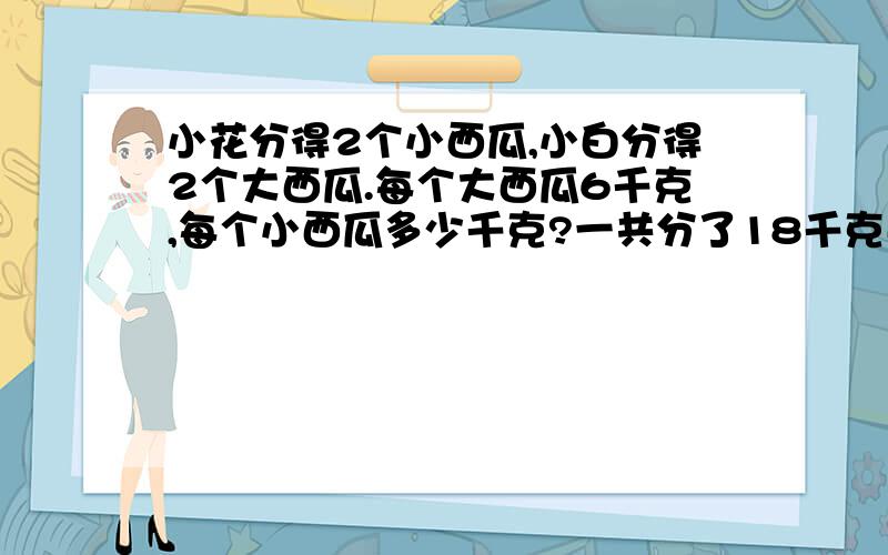 小花分得2个小西瓜,小白分得2个大西瓜.每个大西瓜6千克,每个小西瓜多少千克?一共分了18千克西瓜.