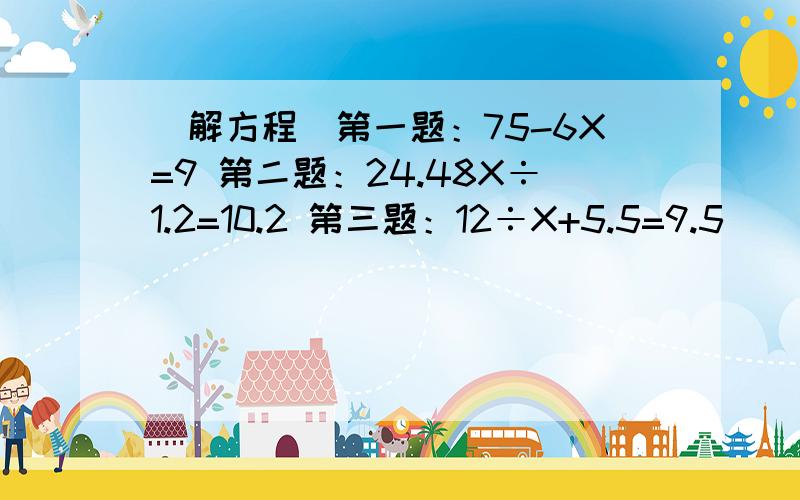 （解方程）第一题：75-6X=9 第二题：24.48X÷1.2=10.2 第三题：12÷X+5.5=9.5