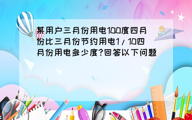 某用户三月份用电100度四月份比三月份节约用电1/10四月份用电多少度?回答以下问题