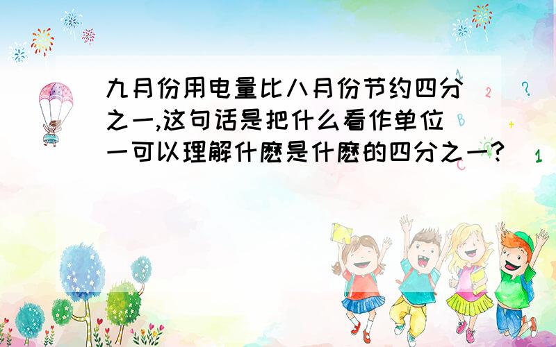 九月份用电量比八月份节约四分之一,这句话是把什么看作单位一可以理解什麽是什麽的四分之一?