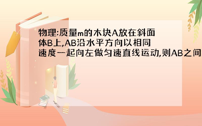 物理:质量m的木块A放在斜面体B上,AB沿水平方向以相同速度一起向左做匀速直线运动,则AB之间相互作用力大...