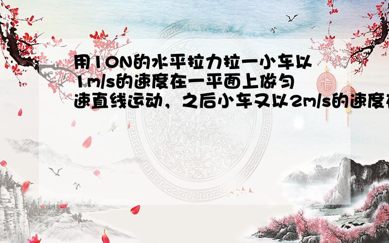 用10N的水平拉力拉一小车以1m/s的速度在一平面上做匀速直线运动，之后小车又以2m/s的速度在同一平面上做匀速直线运动