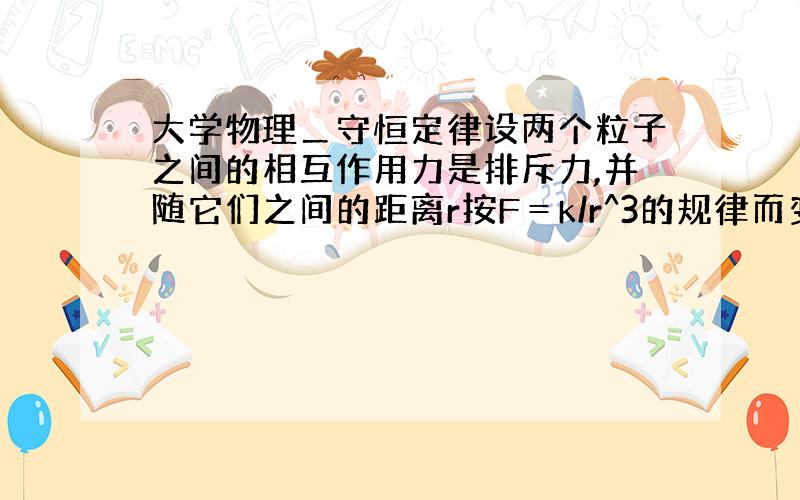 大学物理＿守恒定律设两个粒子之间的相互作用力是排斥力,并随它们之间的距离r按F＝k/r^3的规律而变化,其中,k为常量,