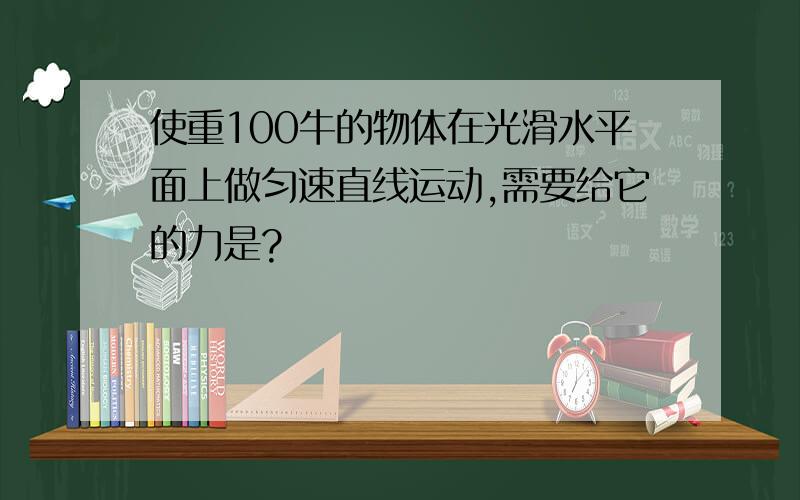 使重100牛的物体在光滑水平面上做匀速直线运动,需要给它的力是?