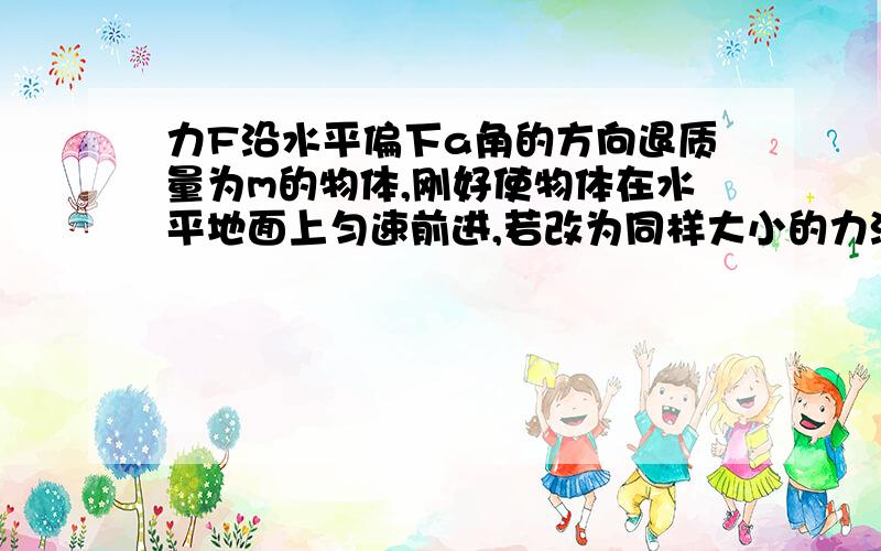 力F沿水平偏下a角的方向退质量为m的物体,刚好使物体在水平地面上匀速前进,若改为同样大小的力沿水平偏上a角方向拉物体在水