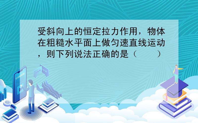 受斜向上的恒定拉力作用，物体在粗糙水平面上做匀速直线运动，则下列说法正确的是（　　）