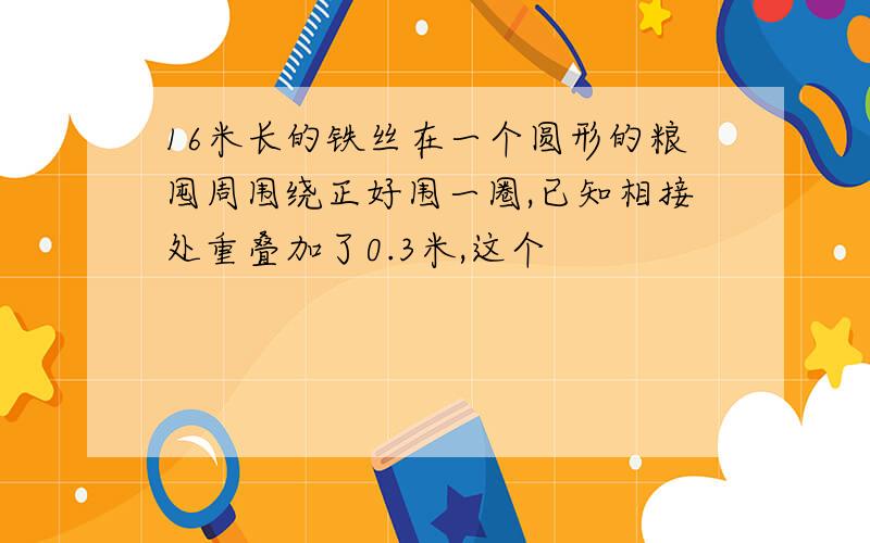 16米长的铁丝在一个圆形的粮囤周围绕正好围一圈,已知相接处重叠加了0.3米,这个