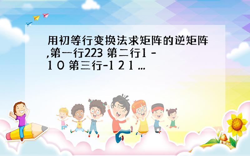 用初等行变换法求矩阵的逆矩阵,第一行223 第二行1 -1 0 第三行-1 2 1 ...