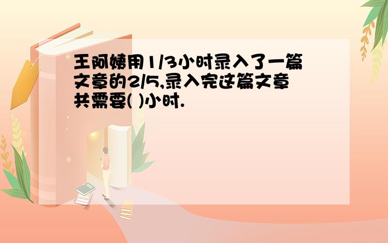 王阿姨用1/3小时录入了一篇文章的2/5,录入完这篇文章共需要( )小时.