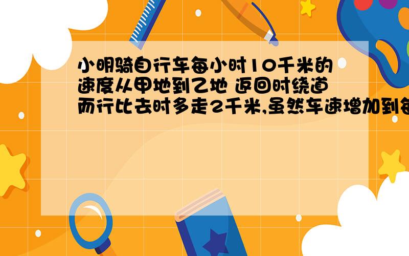 小明骑自行车每小时10千米的速度从甲地到乙地 返回时绕道而行比去时多走2千米,虽然车速增加到每小时12千米,但比去时多用