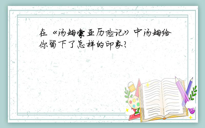 在《汤姆索亚历险记》中汤姆给你留下了怎样的印象?