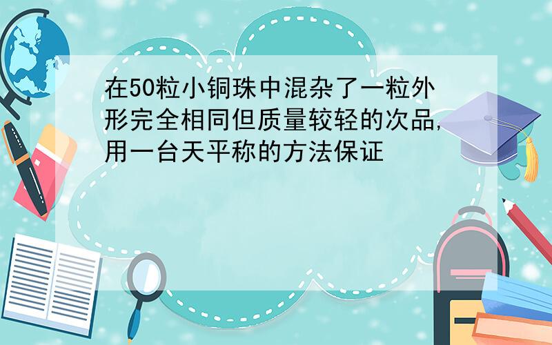 在50粒小铜珠中混杂了一粒外形完全相同但质量较轻的次品,用一台天平称的方法保证