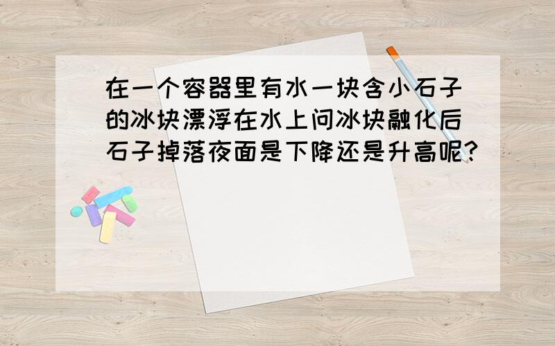 在一个容器里有水一块含小石子的冰块漂浮在水上问冰块融化后石子掉落夜面是下降还是升高呢?