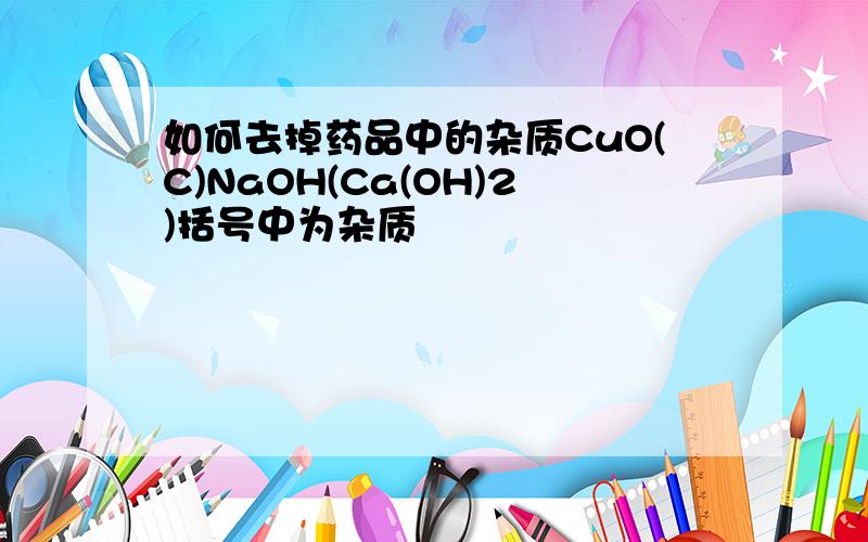 如何去掉药品中的杂质CuO(C)NaOH(Ca(OH)2)括号中为杂质