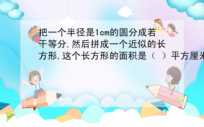 把一个半径是1cm的圆分成若干等分,然后拼成一个近似的长方形,这个长方形的面积是（ ）平方厘米