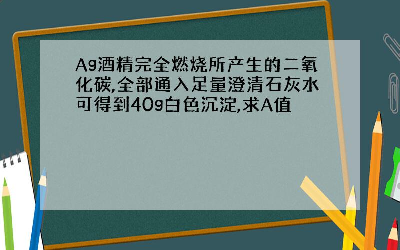 Ag酒精完全燃烧所产生的二氧化碳,全部通入足量澄清石灰水可得到40g白色沉淀,求A值