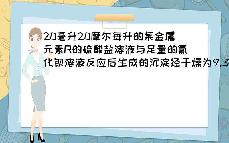 20毫升20摩尔每升的某金属元素R的硫酸盐溶液与足量的氯化钡溶液反应后生成的沉淀经干燥为9.32克,又知此金属0.24克