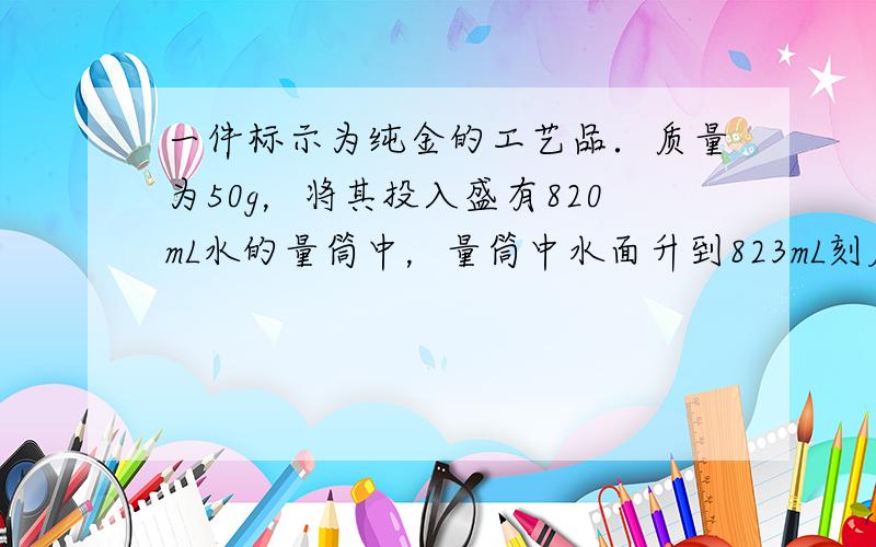 一件标示为纯金的工艺品．质量为50g，将其投入盛有820mL水的量筒中，量筒中水面升到823mL刻度，试问：该工艺品是纯