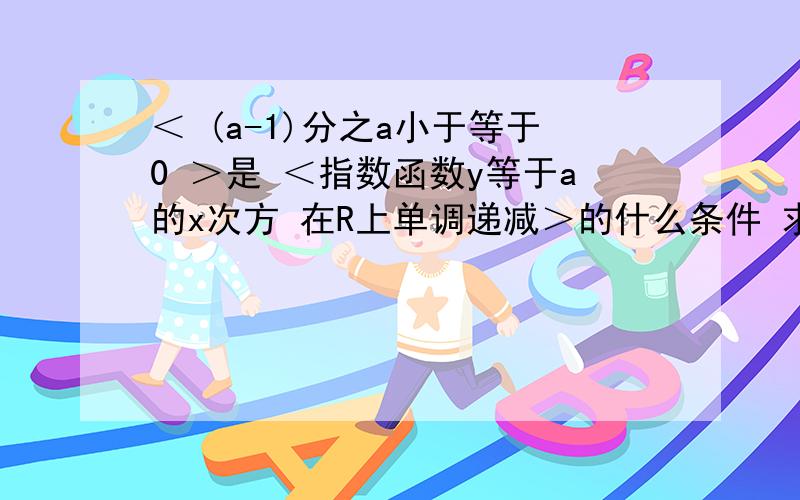 ＜ (a-1)分之a小于等于0 ＞是 ＜指数函数y等于a的x次方 在R上单调递减＞的什么条件 求解