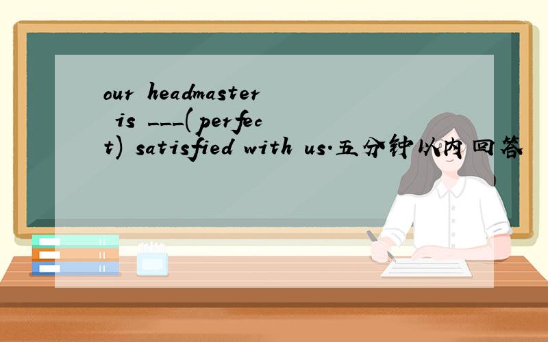 our headmaster is ___(perfect) satisfied with us.五分钟以内回答