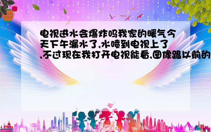 电视进水会爆炸吗我家的暖气今天下午漏水了,水喷到电视上了,不过现在我打开电视能看,图像跟以前的一样,请问电视是没有什么问