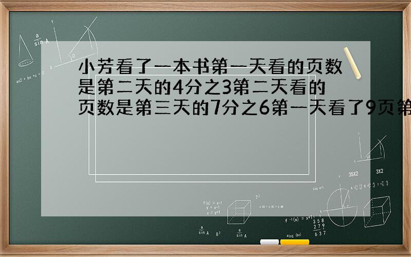 小芳看了一本书第一天看的页数是第二天的4分之3第二天看的页数是第三天的7分之6第一天看了9页第三天看了多