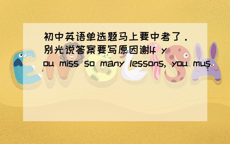 初中英语单选题马上要中考了。别光说答案要写原因谢If you miss so many lessons, you mus