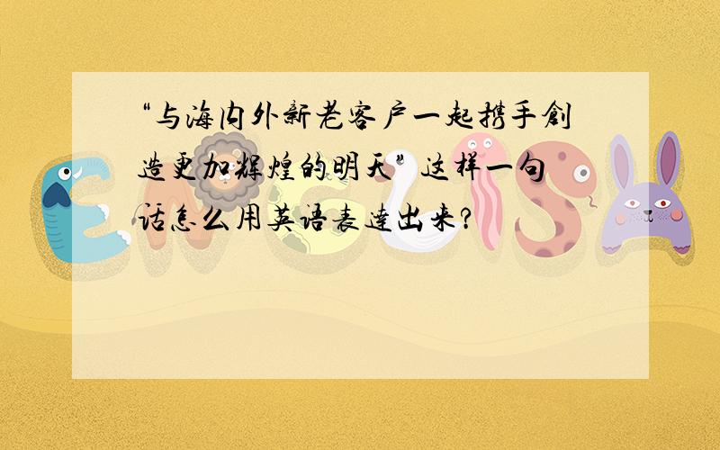 “与海内外新老客户一起携手创造更加辉煌的明天” 这样一句话怎么用英语表达出来?