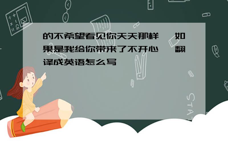 的不希望看见你天天那样 ,如果是我给你带来了不开心 ,翻译成英语怎么写