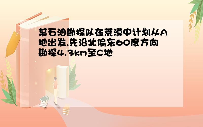 某石油勘探队在荒漠中计划从A地出发,先沿北偏东60度方向勘探4.3km至C地