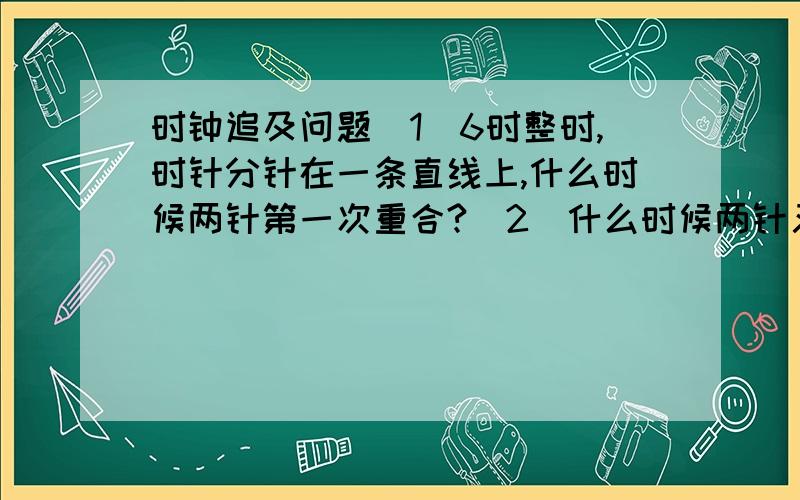 时钟追及问题（1）6时整时,时针分针在一条直线上,什么时候两针第一次重合?（2）什么时候两针又在同一条直线上（不包括重合