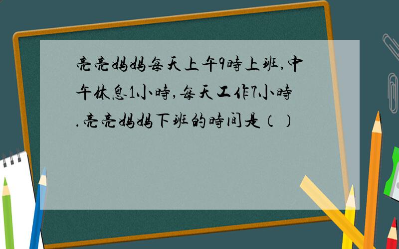 亮亮妈妈每天上午9时上班,中午休息1小时,每天工作7小时.亮亮妈妈下班的时间是（）