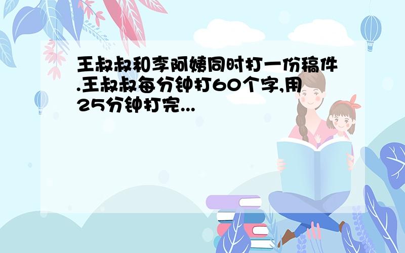 王叔叔和李阿姨同时打一份稿件.王叔叔每分钟打60个字,用25分钟打完...